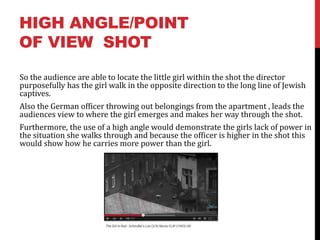 HIGH ANGLE/POINT
OF VIEW SHOT
So the audience are able to locate the little girl within the shot the director
purposefully has the girl walk in the opposite direction to the long line of Jewish
captives.
Also the German officer throwing out belongings from the apartment , leads the
audiences view to where the girl emerges and makes her way through the shot.
Furthermore, the use of a high angle would demonstrate the girls lack of power in
the situation she walks through and because the officer is higher in the shot this
would show how he carries more power than the girl.
 