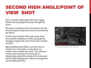 SECOND HIGH ANGLE/POINT OF
VIEW SHOT
This is another high angle shot and it again
follows the young girls journey through the
scene.
The space in between the trees shows several
Jewish people being lined up to be executed by
the Nazi’s.
As the shot is fired it shows the drop of the
men and the walking on of the young girl as
though to signify the end of their lives and her
survival.
Again Spielberg decided to use the trees to
restrict our view point , to also focus on
another story within the scene. The audience
witness this execution to reveal more
information about the events of the holocaust
all the while keeping the audience intrigued to
see the little girls fate.
 