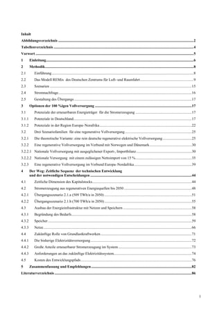 Inhalt
Abbildungsverzeichnis ................................................................................................................................................2
Tabellenverzeichnis .....................................................................................................................................................4
Vorwort ........................................................................................................................................................................5
1       Einleitung.............................................................................................................................................................6
2       Methodik..............................................................................................................................................................8
2.1          Einführung.......................................................................................................................................................8
2.2          Das Modell REMix des Deutschen Zentrums für Luft- und Raumfahrt.........................................................9
2.3          Szenarien .......................................................................................................................................................15
2.4          Stromnachfrage..............................................................................................................................................16
2.5          Gestaltung des Übergangs .............................................................................................................................17
3       Optionen der 100 %igen Vollversorgung .......................................................................................................17
3.1          Potenziale der erneuerbaren Energieträger für die Stromerzeugung ............................................................17
3.1.1        Potenziale in Deutschland..............................................................................................................................17
3.1.2        Potenziale in der Region Europa–Norafrika ..................................................................................................22
3.2          Drei Szenariofamilien für eine regenerative Vollversorgung .......................................................................25
3.2.1        Die theoretische Variante: eine rein deutsche regenerative elektrische Vollversorgung ...............................25
3.2.2        Eine regenerative Vollversorgung im Verbund mit Norwegen und Dänemark.............................................30
3.2.2.1 Nationale Vollversorgung mit ausgeglichener Export-, Importbilanz ...........................................................30
3.2.2.2 Nationale Versorgung mit einem zulässigen Nettoimport von 15 %............................................................35
3.2.3        Eine regenerative Vollversorgung im Verbund Europa–Nordafrika .............................................................39
4       Der Weg: Zeitliche Sequenz der technischen Entwicklung
        und der notwendigen Entscheidungen ............................................................................................................44
4.1          Zeitliche Dimension des Kapitalstocks..........................................................................................................44
4.2          Stromerzeugung aus regenerativen Energiequellen bis 2050 ........................................................................48
4.2.1        Übergangsszenario 2.1.a (509 TWh/a in 2050) .............................................................................................51
4.2.2        Übergangsszenario 2.1.b (700 TWh/a in 2050) .............................................................................................55
4.3          Ausbau der Energieinfrastruktur mit Netzen und Speichern .........................................................................58
4.3.1        Begründung des Bedarfs................................................................................................................................58
4.3.2        Speicher .........................................................................................................................................................59
4.3.3        Netze..............................................................................................................................................................66
4.4          Zukünftige Rolle von Grundlastkraftwerken .................................................................................................71
4.4.1        Die bisherige Elektrizitätsversorgung............................................................................................................72
4.4.2        Große Anteile erneuerbarer Stromerzeugung im System ..............................................................................73
4.4.3        Anforderungen an das zukünftige Elektrizitätssystem...................................................................................74
4.5          Kosten des Entwicklungspfads ......................................................................................................................76
5       Zusammenfassung und Empfehlungen ...........................................................................................................82
Literaturverzeichnis ..................................................................................................................................................86




                                                                                                                                                                                     1
 