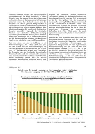 Dänemark–Norwegen zulassen, aber eine ausgeglichene                               Aufgrund des verstärkten Einsatzes regenerativer
Außenhandelsbilanz für Strom unterstellen. In diesen                              Energiequellen nähern sich Bruttostromerzeugung und
Szenarien muss die gesamte Menge des in Deutschland                               Bruttostromnachfrage bis zum Jahr 2050 weitestgehend
verbrauchten Stroms in der Jahressumme in Deutschland                             an, da bei dem größten Teil der regenerativen
produziert werden. Der Austausch erlaubt aber den                                 Energiequellen kein vergleichbarer Eigenstromverbrauch
Ausgleich von Phasen geringen Energieangebots in                                  wie bei konventionellen Kraftwerken auftritt. Eine
Deutschland (z. B. in Schwachwindphasen) durch Importe                            Differenzbildung zwischen der gesamten zukünftigen
und den Export von Strom in Phasen besonders hoher                                jährlichen Bruttostromerzeugung und der in Kapitel 4.1
inländischer Produktion. Die grundlegende Struktur dieser                         ausgewiesenen      Erzeugung       aus     konventionellen
Szenarien entspricht weitgehend der historischen                                  Kraftwerken (vgl. Abb. 4-1.a) ergibt die durch
Situation    der    deutschen    Elektrizitätsversorgung.                         regenerativer Energiequellen jährlich zu sichernde Brutto-
Deutschland produziert bisher etwa die jährlich inländisch                        stromerzeugung.
nachgefragte Strommenge, aber es nutzt seine Verbindun-
                                                                                  Abbildung 4-4 zeigt die entsprechende Entwicklung der
gen mit dem europäischen Stromnetz zum kurzfristigen
                                                                                  Bruttostromerzeugung insgesamt und den aus dem
Ausgleich von inländischer Unter- und Überproduktion.
                                                                                  Ausscheiden konventioneller Kapazitäten resultierenden
Geht man davon aus, dass in Anlehnung an die                                      Anteil    der    notwendigen      Stromerzeugung        aus
Bruttostromerzeugung des Jahres 2009 von circa                                    regenerativen Energiequellen bei einer angenommenen
582 TWh im Jahr 2010 eine Bruttostromerzeugung von                                Bruttostromerzeugung von 509 TWh/a im Jahr 2050
580 TWh erforderlich ist und diese bis zum Jahr 2050 auf                          (entsprechend der Szenarien 1.a, 2.1.a, 2.2.a und 3.a). Ab
circa 510 TWh sinken wird, so kann unter Einbeziehung                             dem Jahr 2021 überschreitet der erforderliche Anteil der
der Produktion aus den bestehenden konventionellen                                Stromerzeugung aus regenerativen Energiequellen mit gut
Wärmekraftwerken und der vereinfachenden Annahme                                  310 TWh/a      einen      Anteil    von       50 %      der
einer linearen Abnahme der Nachfrage berechnet werden,                            Bruttostromerzeugung. Ab dem Jahr 2049 muss die
welche Strommenge jährlich durch die Nutzung                                      gesamte Stromerzeugung ausschließlich aus regenerativen
erneuerbarer Energiequellen produziert werden muss.                               Energiequellen bereitgestellt werden.



Abb ildung 4-4
                       Ent wick lung der du rch regenerat iv e En erg iequellen sich erzustellenden
                           Brutto stromerzeug ung bis 2050 in TWh/a (509 TW h/a in 2050)


                            Entwicklung des Anteils der konventionellen Stromerzeugung an der jährlich erforderlichen
                             Bruttostromerzeugung bis 2050 und die durch regenrative Energiequellen zu erzeugende
                                                             Strommenge in TWh/a


             800,0


             700,0


             600,0


             500,0
     TWh/a




             400,0


             300,0


             200,0


             100,0


               0,0
                     2005       2010         2015           2020          2025            2030           2035         2040            2045           2050
                                                                                  Jahr
                                 Konventionelle Stromerzeugung     Erforderliche regenerative Stromerzeugung    Erforderliche Bruttostromerzeugung



                                                           SRU/Stellungnahme Nr. 15–2010/Abb. 4-4; Datenquelle: UBA 2009; BDEW 2008


                                                                                                                                                            49
 