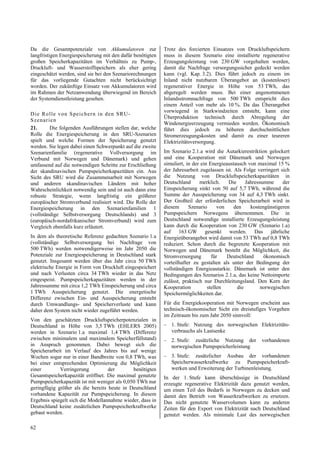 Da die Gesamtpotenziale von Akkumulatoren zur               Trotz des forcierten Einsatzes von Druckluftspeichern
langfristigen Energiespeicherung mit den dafür benötigten   muss in diesem Szenario eine installierte regenerative
großen Speicherkapazitäten im Verhältnis zu Pump-,          Erzeugungsleistung von 230 GW vorgehalten werden,
Druckluft- und Wasserstoffspeichern als eher gering         damit die Nachfrage versorgungssicher gedeckt werden
eingeschätzt werden, sind sie bei den Szenariorechnungen    kann (vgl. Kap. 3.2). Dies führt jedoch zu einem im
für das vorliegende Gutachten nicht berücksichtigt          Inland nicht nutzbaren Überangebot an (kostenloser)
worden. Der zukünftige Einsatz von Akkumulatoren wird       regenerativer Energie in Höhe von 53 TWh, das
im Rahmen der Netzanwendung überwiegend im Bereich          abgeregelt werden muss. Bei einer angenommenen
der Systemdienstleistung gesehen.                           Inlandsstromnachfrage von 500 TWh entspricht dies
                                                            einem Anteil von mehr als 10 %. Da das Überangebot
                                                            vorwiegend in Starkwindzeiten entsteht, kann eine
D ie Ro lle von Speich ern in den SRU-
                                                            Überproduktion technisch durch Abregelung der
S z enar ien
                                                            Windenergieerzeugung vermieden werden. Ökonomisch
21.       Die folgenden Ausführungen stellen dar, welche    führt dies jedoch zu höheren durchschnittlichen
Rolle die Energiespeicherung in den SRU-Szenarien           Stromerzeugungskosten und damit zu einer teureren
spielt und welche Formen der Speicherung genutzt            Elektrizitätsversorgung.
werden. Sie legen dabei einen Schwerpunkt auf die zweite
Szenarienfamilie (regenerative Vollversorgung im            Im Szenario 2.1.a wird die Autarkierestriktion gelockert
Verbund mit Norwegen und Dänemark) und gehen                und eine Kooperation mit Dänemark und Norwegen
umfassend auf die notwendigen Schritte zur Erschließung     simuliert, in der ein Energieaustausch von maximal 15 %
der skandinavischen Pumpspeicherkapazitäten ein. Aus        der Jahresarbeit zugelassen ist. Als Folge verringert sich
Sicht des SRU wird die Zusammenarbeit mit Norwegen          die Nutzung von Druckluftspeicherkapazitäten in
und anderen skandinavischen Ländern mit hoher               Deutschland      merklich.    Die     Jahressumme      der
Wahrscheinlichkeit notwendig sein und ist auch dann eine    Einspeicherung sinkt von 50 auf 5,7 TWh, während die
robuste Strategie, wenn langfristig ein größerer            Summe der Ausspeicherung von 34 auf 4,3 TWh sinkt.
europäischer Stromverbund realisiert wird. Die Rolle der    Der Großteil der erforderlichen Speicherarbeit wird in
Energiespeicherung in den Szenarienfamilien 1               diesem      Szenario      von    den    kostengünstigeren
(vollständige Selbstversorgung Deutschlands) und 3          Pumpspeichern Norwegens übernommen. Die in
(europäisch-nordafrikanischer Stromverbund) wird zum        Deutschland notwendige installierte Erzeugungsleistung
Vergleich ebenfalls kurz erläutert.                         kann durch die Kooperation von 230 GW (Szenario 1.a)
                                                            auf 163 GW gesenkt werden. Das jährliche
In dem als theoretische Referenz gedachten Szenario 1.a     Energieüberangebot wird damit von 53 TWh auf 0,8 TWh
(vollständige Selbstversorgung bei Nachfrage von            reduziert. Schon durch die begrenzte Kooperation mit
500 TWh) werden notwendigerweise im Jahr 2050 die           Norwegen und Dänemark besteht die Möglichkeit, die
Potenziale zur Energiespeicherung in Deutschland stark      Stromversorgung        für    Deutschland     ökonomisch
genutzt. Insgesamt werden über das Jahr circa 50 TWh        vorteilhafter zu gestalten als unter der Bedingung der
elektrische Energie in Form von Druckluft eingespeichert    vollständigen Energieautarkie. Dänemark ist unter den
und nach Verlusten circa 34 TWh wieder in das Netz          Bedingungen des Szenarios 2.1.a, das keine Nettoimporte
eingespeist. Pumpspeicherkapazitäten werden in der          zulässt, praktisch nur Durchleitungsland. Den Kern der
Jahressumme mit circa 1,2 TWh Einspeicherung und circa      Kooperation          stellen      die        norwegischen
1 TWh Ausspeicherung genutzt. Die energetische              Speichermöglichkeiten dar.
Differenz zwischen Ein- und Ausspeicherung entsteht
durch Umwandlungs- und Speicherverluste und kann            Für die Energiekooperation mit Norwegen erscheint aus
daher dem System nicht wieder zugeführt werden.             technisch-ökonomischer Sicht ein dreistufiges Vorgehen
                                                            im Zeitraum bis zum Jahr 2050 sinnvoll:
Von den geschätzten Druckluftspeicherpotenzialen in
Deutschland in Höhe von 3,5 TWh (EHLERS 2005)               – 1. Stufe: Nutzung des norwegischen Elektrizitäts-
werden in Szenario 1.a maximal 1,4 TWh (Differenz             verbrauchs als Lastsenke
zwischen minimalem und maximalem Speicherfüllstand)         – 2. Stufe: zusätzliche Nutzung der          vorhandenen
in Anspruch genommen. Dabei bewegt sich die                   norwegischen Pumpspeicherleistung
Speicherarbeit im Verlauf des Jahres bis auf wenige
Wochen sogar nur in einer Bandbreite von 0,8 TWh, was       – 3. Stufe: zusätzlicher Ausbau der vorhandenen
bei einer entsprechenden Optimierung die Möglichkeit          Speicherwasserkraftwerke zu Pumpspeicherkraft-
einer        Verringerung          der        benötigten      werken und Erweiterung der Turbinenleistung.
Gesamtspeicherkapazität eröffnet. Die maximal genutzte      In der 1. Stufe kann überschüssige in Deutschland
Pumpspeicherkapazität ist mit weniger als 0,050 TWh nur     erzeugte regenerative Elektrizität dazu genutzt werden,
geringfügig größer als die bereits heute in Deutschland     um einen Teil des Bedarfs in Norwegen zu decken und
vorhandene Kapazität zur Pumpspeicherung. In diesem         damit den Betrieb von Wasserkraftwerken zu ersetzen.
Ergebnis spiegelt sich die Modellannahme wieder, dass in    Das nicht genutzte Wasservolumen kann zu anderen
Deutschland keine zusätzlichen Pumpspeicherkraftwerke       Zeiten für den Export von Elektrizität nach Deutschland
gebaut werden.                                              genutzt werden. Als minimale Last des norwegischen

62
 