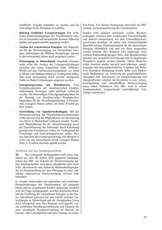 schaftliche Aufgabe erkennbar zu machen und die          bon bietet. Vor diesem Hintergrund entwickelt der SRU
   notwendige breite Akzeptanz zu schaffen.                 Ansätze zur Instrumentierung der Transformation.
– Klärung rechtlicher Voraussetzungen. Die recht-           Hierbei wird zunächst untersucht, welche Wechsel-
  lichen Rahmenbedingungen der Transformation müs-          wirkungen zwischen dem europäischen Emissionshandel
  sen im nationalen und europäischen Kontext frühzeitig     und anderen Instrumenten wie dem Erneuerbare-Ener-
  geklärt und gegebenenfalls angepasst werden.              gien-Gesetz bestehen, ob neben dem Emissionshandel
                                                            dauerhaft weitere Förderinstrumente für die erneuerbaren
– Ausbau der erneuerbaren Energien. Die Kapazitä-
                                                            Energien erforderlich sind und wie diese ausgestaltet
  ten für die Stromerzeugung aus erneuerbaren Ener-
                                                            werden könnten. Des Weiteren wird aufgezeigt, unter
  gien, insbesondere die Offshore-Windenergie, müssen
                                                            welchen Rahmenbedingungen Netz- und Speicherausbau
  in den kommenden Jahren rasch ausgebaut werden.
                                                            national und europäisch beschleunigt und in langfristiger
– Übertragung in Deutschland. Innerhalb Deutsch-            Perspektive geplant werden könnten. Neben ökonomi-
  lands sollte der Ausbau der Leitungsverbindungen          schen Anreizen spielen insoweit auch planungs-, geneh-
  zwischen den neuen Kapazitäten (insb. Offshore-           migungs- und naturschutzrechtliche Vorgaben eine Rolle.
  Wind) und den Verbrauchsschwerpunkten vor allem           Von besonderer Bedeutung werden dabei auch flankie-
  in Mittel- und Süddeutschland im Vordergrund stehen.      rende Maßnahmen zur Förderung der gesellschaftlichen
  Dies kann insbesondere durch einzelne strategische        Akzeptanz sein. Instrumente zur Energieeinsparung und
  Punkt-zu-Punkt-Verbindungen umgesetzt werden.             Energieeffizienz erhalten als Investition in eine sichere,
                                                            kostengünstige und zukunftsfähige Stromversorgung
– Energiekooperation mit Skandinavien. Eine                 einen hohen Stellenwert. Der SRU wird in seinem
  Energiekooperation mit skandinavischen Ländern,
                                                            Sondergutachten entsprechende weiterführende Vor-
  insbesondere Norwegen, sollte politisch vorbereitet       schläge unterbreiten.
  werden. Die notwendigen Übertragungskapazitäten für
  die Nutzung von skandinavischen Pumpspeicher-
  kapazitäten für die Zwischenspeicherung in Deutsch-
  land erzeugten Stroms sollten mit hoher Priorität ge-
  baut werden.
– Entwicklung von Speichertechnologien. Mit der
  Weiterentwicklung der Druckluftspeichertechnologie
  sollten gleichzeitig die Möglichkeiten zur Speicherung
  von Strom in Deutschland verbessert werden. Techni-
  sche Möglichkeiten für die Abwärmenutzung sowie
  die Quantifizierung der Potenziale durch Erkundung
  geologischer Formationen sollten im Vordergrund der
  Forschungs- und Entwicklungsarbeiten stehen. Wei-
  tere Optionen der Energiespeicherung zum Beispiel in
  Form von aus erneuerbarem Strom erzeugten Methan
  (Kap. 4.3) sollten ebenfalls geprüft werden.

Au sb lick auf d a s Sond ergu tach ten
38.      Die vorliegende Stellungnahme stellt einen Aus-
schnitt aus dem für Herbst 2010 geplanten Sondergut-
achten des SRU zur Zukunft der Stromversorgung dar.
Das Sondergutachten wird daran anknüpfend auch recht-
liche, ökonomische und politische Rahmenbedingungen,
die im Zusammenhang mit dem Übergang zu einer voll-
ständig regenerativen Stromversorgung relevant sind,
behandeln.
Es werden insbesondere die politischen und rechtlichen
Herausforderungen der Transformation auf nationaler
Ebene und im europäischen Kontext aufgezeigt. Zunächst
wird der Frage nachgegangen, welchen politischen Rück-
halt die Förderung der erneuerbaren Energien in den letz-
ten Jahrzehnten genossen hat und welche weiteren Ent-
wicklungen in Deutschland und der Europäischen Union
(EU) erforderlich sind. Des Weiteren wird geprüft, wel-
che rechtlichen Handlungsrestriktionen und Chancen die
neue europäische Kompetenzordnung im Bereich der
Energie- und Umweltpolitik nach dem Vertrag von Lissa-
                                                                                                                   85
 