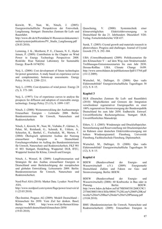 Krewitt, W., Nast, M., Nitsch, J. (2005):
Energiewirtschaftliche Perspektiven der Fotovoltaik.           Quaschning,     V.      (2000):     Systemtechnik  einer
Langfassung. Stuttgart: Deutsches Zentrum für Luft- und        klimaverträglichen         Elektrizitätsversorgung    in
Raumfahrt.                                                     Deutschland für das 21. Jahrhundert. Düsseldorf: VDI-
http://www.dlr.de/tt/Portaldata/41/Resources/dokumente/i       Verlag. Fortschrittsberichte VDI 437.
nstitut/system/publications/PV_Studie_Langfassung.pdf
(24.03.2010).                                                  Surek, T. (2005): Crystal growth and materials research in
                                                               photovoltaics: Progress and challenges. Journal of Crystal
Lemming, J. K., Morthorst, P. E., Clausen, N. E., Hjuler       Growth 275, S. 292–304.
Jensen, P. (2009): Contribution to the Chapter on Wind
Power in Energy Technology Perspectives 2008.                  UBA (Umweltbundesamt) (2009): Politikszenarien für
Roskilde: Risø National Laboratory for Sustainable             den Klimaschutz V – auf dem Weg zum Strukturwandel.
Energy. Risø-R-1674(EN)                                        Treibhausgas-Emissionsszenarien bis zum Jahr 2030.
                                                               Dessau-Roßlau: UBA. Climate Change 16/09.
Neij, L. (2008): Cost development of future technologies       http://www.umweltdaten.de/publikationen/fpdf-l/3764.pdf
for power generation. A study based on experience curves       (14.12.2009).
and complementary bottom-up assessments. Energy
Policy 36 (6), S. 2200–2211.                                   Wietschel, M., Dallinger, D. (2008): Quo vadis
                                                               Elektromobilität? Energiewirtschaftliche Tagesfragen 58
Neij, L. (1999): Cost dynamics of wind power. Energy 24        (12), S. 8–15.
(5), S. 375–389.
                                                               Kapitel 3
Neij, L. (1997): Use of experience curves to analyse the
                                                               DLR (Deutsches Zentrum für Luft- und Raumfahrt)
prospects for diffusion and adoption of renewable energy
                                                               (2010): Möglichkeiten und Grenzen der Integration
technology. Energy Policy 25 (13), S. 1099–1107.
                                                               verschiedener regenerativer Energiequellen zu einer
                                                               100% regenerativen Stromversorgung der Bundesrepublik
Nitsch, J. (2008): Weiterentwicklung der Ausbaustrategie
                                                               Deutschland bis zum Jahr 2050. Endbericht. Entwurf.
Erneuerbare Energien - Leitstudie 2008. Berlin:
                                                               Unveröffentlichte Rechenergebnisse. Stuttgart: DLR.
Bundesministerium für Umwelt, Naturschutz und
                                                               Unveröffentlichtes Manuskript.
Reaktorsicherheit.
                                                               Ehlers, U. I. (2005): Windenergie und Druckluftspeicher.
Nitsch, J., Krewitt, W., Nast, M., Viebahn, P., Gärtner, S.,
                                                               Netzentlastung und Reservestellung mit Druckmitspeicher
Pehnt, M., Reinhardt, G., Schmidt, R., Uihlein, A.,
                                                               im Rahmen einer deutschen Elektrizitätsversorgung mit
Scheurlen, K., Barthel, C., Fischedick, M., Merten, F.
                                                               hohem Windenergieanteil. Flensburg, Universität
(2004): Ökologisch optimierter Ausbau der Nutzung
                                                               Flensburg, Fachhochschule Flensburg, Diplomarbeit.
erneuerbarer         Energien        in       Deutschland.
Forschungsvorhaben im Auftrag des Bundesministeriums
                                                               Wietschel, M., Dallinger, D. (2008): Quo vadis
für Umwelt, Naturschutz und Reaktorsicherheit, FKZ 901
                                                               Elektromobilität? Energiewirtschaftliche Tagesfragen 58
41 803. Stuttgart, Heidelberg, Wuppertal: DLR, IFEU,
                                                               (12), S. 8–15.
Wuppertal Institut für Klima, Umwelt und Energie.

Nitsch, J., Wenzel, B. (2009): Langfristszenarien und          Kapitel 4
Strategien für den Ausbau erneuerbarer Energien in             BDEW       (Bundesverband     der    Energie-   und
Deutschland unter Berücksichtigung der europäischen            Wasserwirtschaft    e.V.)    (2009):    Energiemarkt
und globalen Entwicklung. Leitszenario 2009. Berlin:           Deutschland. Zahlen und Fakten zur Gas- und
Bundesministerium für Umwelt, Naturschutz und                  Stromversorgung. Berlin: BDEW.
Reaktorsicherheit.
                                                               BDEW       (Bundesverband        der  Energie-    und
Nord Pool ASA (2010): Market Data. Lysaker: Nord Pool          Wasserwirtschaft) (2008): 60 Kraftwerke in Bau oder in
ASA.                                                           Planung.                 Berlin:               BDEW.
http://www.nordpool.com/system/flags/power/reservoir/al        http://www.bdew.de/bdew.nsf/id/78B5045581260CC9C1
l/ (23.03.2010).                                               25766C0003106A/$file/080417%20Liste%2060%20Kraf
                                                               twerke%20im%20Bau%20oder%20in%20Planung.pdf
Öko-Institut, Prognos AG (2009): Modell Deutschland –          (19.04.2010).
Klimaschutz bis 2050: Vom Ziel her denken. Basel,
Berlin:     WWF.      http://www.wwf.de/themen/klima-          BMU (Bundesministerium für Umwelt, Naturschutz und
energie/modell-deutschland-klimaschutz-2050/                   Reaktorsicherheit) (2009): Erneuerbare Energien in
(19.03.2010).
                                                                                                                      87
 
