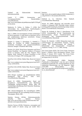 Verband        der        Elektrotechnik        Elektronik    Statistics                                      Norway.
Informationstechnik.                                          http://www.ssb.no/english/subjects/10/08/10/elektrisitet_e
                                                              n/fig-2010-03-11-02-en.html (20.04.2010).
Loreck,       C.    (2008):     Atomausstieg       und
Versorgungssicherheit.                 Dessau-Roßlau:         Statkraft (o. J.): Ulla-Førre.         Oslo:    Statkraft.
Umweltbundesamt.                                              Unveröffentlichtes Manuskript.
http://www.umweltdaten.de/publikationen/fpdf-l/3520.pdf
(23.04.2010).                                                 Sterner, M. (2009): Bioenergy and renewable power
                                                              methane in integrated 100% renewable energy systems.
Markewitz, P., Nollen, A., Polklas, T. (1998): Die            Limiting global warming by transforming energy systems.
Altersstruktur des westdeutschen Kraftwerksparks.             Kassel, Universität Kassel, Dissertation.
Brennstoff-Wärme-Kraft 50 (5-6), S. 38–42.
                                                              Sterner, M., Gerhardt, N., Pape, C., Saint-Drenan, Y.-M.
Neij, L. (2008): Cost development of future technologies      (2010): Systemkonflikt in der Transformation der
for power generation. A study based on experience curves      Stromversorgung. Kassel: Fraunhofer-Institut für
and complementary bottom-up assessments. Energy               Windenergie      und    Energiesystemtechnik      IWES.
Policy 36 (6), S. 2200–2211.                                  Unveröffentlichtes Manuskript.

Neupert, U., Euting, T., Kretschmer, T., Notthoff, C.,        Sterner, M., Schmidt, J. (2009): Klimaschutz durch eine
Ruhlig, K., Weimert, B. (2009): Energiespeicher.              Vollversorgung mit erneuerbaren Energien. Vortrag,
Technische Grundlagen und energiewirtschaftliches             Tagung "Die Energieversorgung der Zukunft -
Potenzial. Stuttgart: Fraunhofer IRB Verlag.                  Klimawandel     und     Energiewende",     Evangelische
                                                              Akademie Tutzing, 13.-15. 11. 2009, Tutzing.
Nicolosi, M. (2010): Wind Power Integration and Power
System Flexibility. An Empirical Analysis of Extreme          The Crown Estate (2010): The Crown Estate Announces
Events in Germany under the New Negative Price                Round 3 Offshore Wind Development Partners. Press
Regime. Köln: Institute of Energy Economics at the            Release, 8 January 2010. London: The Crown Estate.
University of Cologne. EWI working paper 10/01.               http://www.thecrownestate.co.uk/newscontent/92-r3-
                                                              developers.htm (21.04.2010).
Nord Pool ASA (2010a): Market Data. Reservoir Content
for                                           Norway.         UBA       (Umweltbundesamt)      (2009):    Datenbank
http://www.nordpool.com/system/flags/power/reservoir/n        "Kraftwerke in Deutschland". Liste der sich in Betrieb
orway/ (20.04.2010).                                          befindlichen Kraftwerke bzw. Kraftwerksblöcke ab einer
                                                              elektrischen Bruttoleistung von 100 Megawatt. Stand:
Nord Pool ASA (2010b): Market Data. Reservoir Content         10.07.2009.             Dessau-Roßlau:           UBA.
for                                           Sweden.         http://www.umweltbundesamt.de/energie/archiv/kraftwer
http://www.nordpool.com/system/flags/power/reservoir/s        ke_in_deutschland.pdf                      (23.04.2010
weden/ (20.04.2010).

NVE (Norges vassdrags- og energidirektorat) (2010):
Hydropower       Data     Norway.  Oslo:      NVE.
Unveröffentlichtes Manuskript.

Oertel, D. (2008): Energiespeicher: Stand und
Perspektiven. Sachstandsbericht zum Monitoring
"Nachhaltige Energieversorgung". Berlin: Büro für
Technikfolgen-Abschätzung beim Deutschen Bundestag.
Arbeitsbericht 123.

SRU (Sachverständigenrat für Umweltfragen) (2009):
Weichenstellungen für eine nachhaltige Stromversorgung.
Thesenpapier. Berlin: SRU.

Statistics  Norway     (2010a):    Elektrisitetsstatistikk,
månedlig.        Oslo:        Statistics         Norway.
http://www.ssb.no/emner/10/08/10/elektrisitet/arkiv/tab-
2010-02-12-01.html (20.04.2010).

Statistics Norway (2010b): Production, consumption and
export surplus of electric energy per month. Oslo:

                                                                                                                     89
 