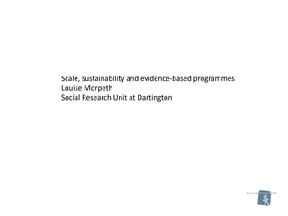 Scale, sustainability and evidence-based programmes
Louise Morpeth
Social Research Unit at Dartington
 