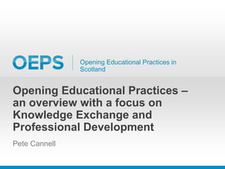 Opening Educational Practices in
Scotland
Opening Educational Practices –
an overview with a focus on
Knowledge Exchange and
Professional Development
Pete Cannell
 