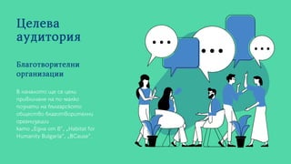 Целева
аудитория
В началото ще се цели
привличане на по-малко
познати на българското
общество благотворителни
организации
като „Една от 8“, „Habitat for
Humanity Bulgaria“, „BCause“.
Благотворителни
организации
 