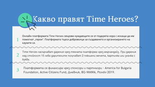 Онлайн платформата Time Heroes свързва нуждаещите се от подкрепа хора с искащи да им
помогнат „герои“. Платформата търси доброволци за създаването и организирането на
каузите си.
Time Heroes насърчават дарения чрез тяхната платформа чрез мърчандайз. При дарения
над стойност 15 лева дарителите получават 2 плюшени мечета, картичка или значка с
буква.
Платформата се финансира чрез спонсори и партньори - America for Bulgaria
Foundation, Active Citizens Fund, Дневник, BG-MAMA, Plovdiv 2019.
1
2
3
КаквоправятTimeHeroes?
 