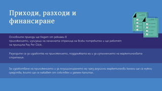 Приходи,разходии
финансиране
Разходите са за изработка на приложението, поддръжката му и за изпълнението на маркетинговата
стратегия.
За изработване на приложението и за позиционирането му чрез различни маркетингови канали ще са нужни
средства, които ще се набавят от собствен и заемен капитал.
Основните приходи ще бъдат от реклами в
приложението, излизащи на началната страница на всеки потребител и ще работят
на принципа Pay Per Click.
 