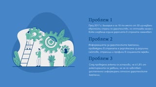 Проблем1
През 2017 г. България е на 18-то място от 30 изследвани
европейски страни по дарителство, но оттогава насам с
всяка следваща година даренията в страната намаляват.
Проблем2
След проведена анкета се установи, че 61,8% от
анкетираните са заявили, че не се чувстват
достатъчно информирани относно дарителските
кампании.
Проблем3
Информацията за дарителските кампании,
провеждани в страната е разпокъсана из различни
сайтове, страници и профили в социалните мрежи.
 