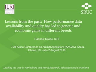 Lessons from the past: How performance data
availability and quality has led to genetic and
economic gains in different breeds
Raphael Mrode, ILRI
7 All Africa Conference on Animal Agriculture (AACAA), Accra,
Ghana, 29 July–2 August 2019
 