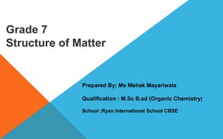 Grade 7
Structure of Matter
Prepared By; Ms Mehak Mayariwala
Qualification : M.Sc B.ed (Organic Chemistry)
School :Ryan International School CBSE
 