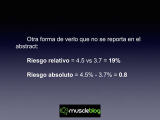 Otra forma de verlo que no se reporta en el
abstract:
Riesgo relativo = 4.5 vs 3.7 = 19%
Riesgo absoluto = 4.5% - 3.7% = 0.8
 