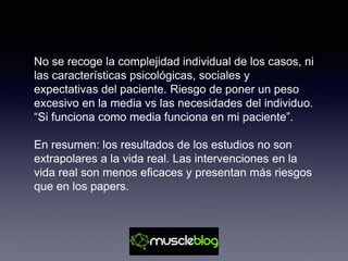 No se recoge la complejidad individual de los casos, ni
las características psicológicas, sociales y
expectativas del paciente. Riesgo de poner un peso
excesivo en la media vs las necesidades del individuo.
“Si funciona como media funciona en mi paciente”.
En resumen: los resultados de los estudios no son
extrapolares a la vida real. Las intervenciones en la
vida real son menos eficaces y presentan más riesgos
que en los papers.
 
