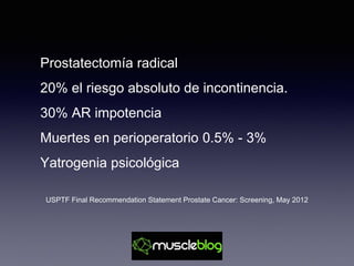 Prostatectomía radical
20% el riesgo absoluto de incontinencia.
30% AR impotencia
Muertes en perioperatorio 0.5% - 3%
Yatrogenia psicológica
USPTF Final Recommendation Statement Prostate Cancer: Screening, May 2012
 