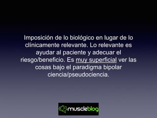 Imposición de lo biológico en lugar de lo
clínicamente relevante. Lo relevante es
ayudar al paciente y adecuar el
riesgo/beneficio. Es muy superficial ver las
cosas bajo el paradigma bipolar
ciencia/pseudociencia.
 
