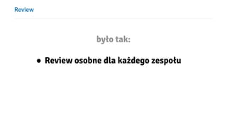 Review
było tak:
● Review osobne dla każdego zespołu
 