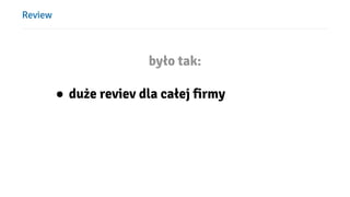 Review
było tak:
● duże reviev dla całej firmy
 