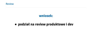 Review
wniosek:
● podział na review produktowe i dev
 