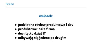 Review
wniosek:
● podział na review produktowe i dev
● produktowe: cała firma
● dev: tylko dział IT
● odbywają się jedeno po drugim
 