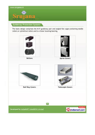 Guideway Protection System:
The basic design comprises the M/V guideway pair and angled flat cages containing needle
rollers or cylindrical rollers and is a linear locating bearing.

Bellows

Apron Covers

Roll Way Covers

Telescopic Covers

 
