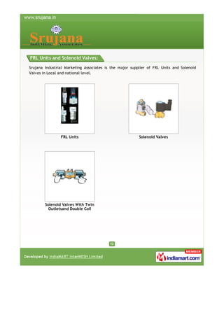 FRL Units and Solenoid Valves:
Srujana Industrial Marketing Associates is the major supplier of FRL Units and Solenoid
Valves in Local and national level.

FRL Units

Solenoid Valves With Twin
Outletsand Double Coil

Solenoid Valves

 