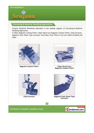 Conveying & Material Handling Application:
Srujana Industrial Marketing Associates is the leading supplier of Conveying & Material
Handling Application.
It offers Magnetic Cooling Filters, Paper Band cum Magnetic Coolant Filters, Chip Conveyor,
Magnetic Plain Sheet Type Conveyor and Power Pack Filters in all over Andhra Pradesh and
India.

Magnetic Coolant Filters

Paper Brand Cum
Magnetic Coolant Filters

Chip Conveyor

Magnetic Plain Sheet Type
Conveyor

 