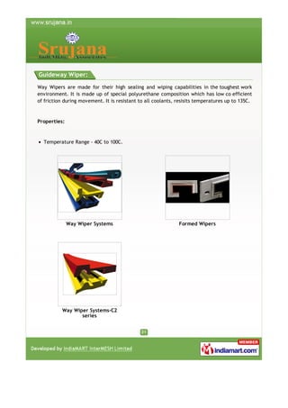Guideway Wiper:
Way Wipers are made for their high sealing and wiping capabilities in the toughest work
environment. It is made up of special polyurethane composition which has low co efficient
of friction during movement. It is resistant to all coolants, resisits temperatures up to 135C.

Properties:

Temperature Range - 40C to 100C.

Way Wiper Systems

Way Wiper Systems-C2
series

Formed Wipers

 