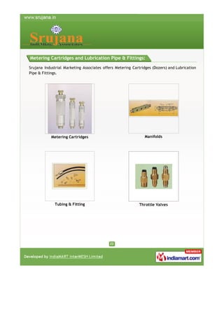 Metering Cartridges and Lubrication Pipe & Fittings:
Srujana Industrial Marketing Associates offers Metering Cartridges (Dozers) and Lubrication
Pipe & Fittings.

Metering Cartridges

Manifolds

Tubing & Fitting

Throttle Valves

 