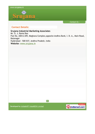 - Contact Us -

Contact Details:
Srujana Industrial Marketing Associates

Mr. G. J. Rama Rao
Flat No. 208 & 209, Meghana Complex,opposite Andhra Bank, I. D. A., Main Road,
Balanagar
Hyderabad - 500 037, Andhra Pradesh, India
Website: www.srujana.in

 