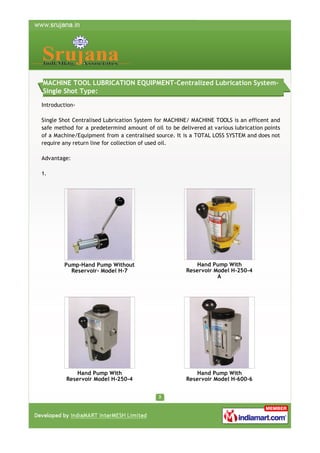 MACHINE TOOL LUBRICATION EQUIPMENT-Centralized Lubrication SystemSingle Shot Type:
IntroductionSingle Shot Centralised Lubrication System for MACHINE/ MACHINE TOOLS is an efficent and
safe method for a predetermind amount of oil to be delivered at various lubrication points
of a Machine/Equipment from a centralised source. It is a TOTAL LOSS SYSTEM and does not
require any return line for collection of used oil.
Advantage:
1.

Pump-Hand Pump Without
Reservoir- Model H-7

Hand Pump With
Reservoir Model H-250-4
A

Hand Pump With
Reservoir Model H-250-4

Hand Pump With
Reservoir Model H-600-6

 