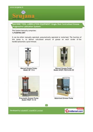 MACHINE TOOL LUBRICATION EQUIPMENT-Single Shot Centralised Grease
Progressive Lubication System:
This System basically comprises:
1) PUMPING UNIT
It can be either manually operated, pneumatically operated or motorised. The function of
this pump is, to deliver calculated amount of grease on each stroke of the
handle/pneumatic cycle/minute.

Manual Grease PumpModel GP 15-6

Manual Grease PumpModel AHGP-700/CLHA-50

Pneumatic Grease PumpModel PNGP 15-10

Motorized Grease Pump

 