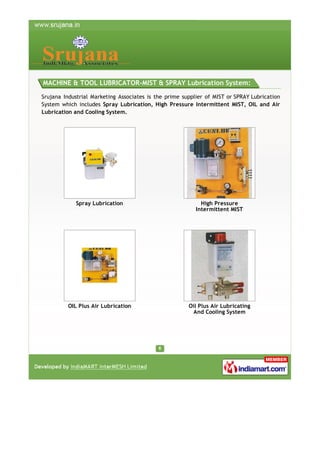 MACHINE & TOOL LUBRICATOR-MIST & SPRAY Lubrication System:
Srujana Industrial Marketing Associates is the prime supplier of MIST or SPRAY Lubrication
System which includes Spray Lubrication, High Pressure Intermittent MIST, OIL and Air
Lubrication and Cooling System.

Spray Lubrication

High Pressure
Intermittent MIST

OIL Plus Air Lubrication

Oil Plus Air Lubricating
And Cooling System

 