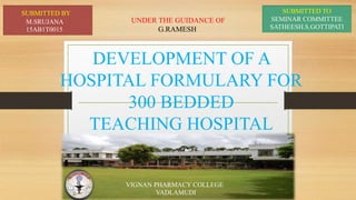 DEVELOPMENT OF A
HOSPITAL FORMULARY FOR
300 BEDDED
TEACHING HOSPITAL
SUBMITTED BY
M.SRUJANA
15AB1T0015
VIGNAN PHARMACY COLLEGE
VADLAMUDI
SUBMITTED TO
SEMINAR COMMITTEE
SATHEESH.S.GOTTIPATI
UNDER THE GUIDANCE OF
G.RAMESH
 