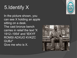 5.Identify X
In the picture shown, you
can see X holding an apple
sitting on a desk.
The cast bronze bench
carries in relief the text 'X
1912–1954' and 'IEKYF
ROMSI ADXUO KVKZC
GUBJ''
Give me who is X.
 