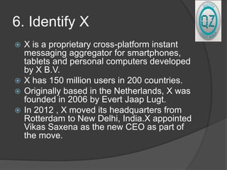 6. Identify X
 X is a proprietary cross-platform instant
messaging aggregator for smartphones,
tablets and personal computers developed
by X B.V.
 X has 150 million users in 200 countries.
 Originally based in the Netherlands, X was
founded in 2006 by Evert Jaap Lugt.
 In 2012 , X moved its headquarters from
Rotterdam to New Delhi, India.X appointed
Vikas Saxena as the new CEO as part of
the move.
 