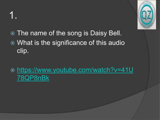 1.
 The name of the song is Daisy Bell.
 What is the significance of this audio
clip.
 https://www.youtube.com/watch?v=41U
78QP8nBk
 