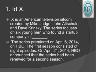 1. Id X.
 X is an American television sitcom
created by Mike Judge, John Altschuler
and Dave Krinsky. The series focuses
on six young men who found a startup
company in _______.
 The series premiered on April 6, 2014,
on HBO. The first season consisted of
eight episodes. On April 21, 2014, HBO
announced that the series had been
renewed for a second season.
 