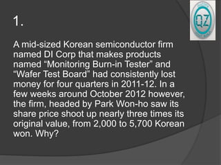 1.
A mid-sized Korean semiconductor firm
named DI Corp that makes products
named “Monitoring Burn-in Tester” and
“Wafer Test Board” had consistently lost
money for four quarters in 2011-12. In a
few weeks around October 2012 however,
the firm, headed by Park Won-ho saw its
share price shoot up nearly three times its
original value, from 2,000 to 5,700 Korean
won. Why?
 