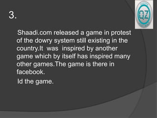 3.
Shaadi.com released a game in protest
of the dowry system still existing in the
country.It was inspired by another
game which by itself has inspired many
other games.The game is there in
facebook.
Id the game.
 