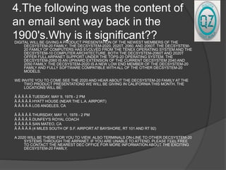4.The following was the content of
an email sent way back in the
1900's.Why is it significant??DIGITAL WILL BE GIVING A PRODUCT PRESENTATION OF THE NEWEST MEMBERS OF THE
DECSYSTEM-20 FAMILY; THE DECSYSTEM-2020, 2020T, 2060, AND 2060T. THE DECSYSTEM-
20 FAMILY OF COMPUTERS HAS EVOLVED FROM THE TENEX OPERATING SYSTEM AND THE
DECSYSTEM-10 COMPUTER ARCHITECTURE. BOTH THE DECSYSTEM-2060T AND 2020T
OFFER FULL ARPANET SUPPORT UNDER THE TOPS-20 OPERATING SYSTEM. THE
DECSYSTEM-2060 IS AN UPWARD EXTENSION OF THE CURRENT DECSYSTEM 2040 AND
2050 FAMILY. THE DECSYSTEM-2020 IS A NEW LOW END MEMBER OF THE DECSYSTEM-20
FAMILY AND FULLY SOFTWARE COMPATIBLE WITH ALL OF THE OTHER DECSYSTEM-20
MODELS.
WE INVITE YOU TO COME SEE THE 2020 AND HEAR ABOUT THE DECSYSTEM-20 FAMILY AT THE
TWO PRODUCT PRESENTATIONS WE WILL BE GIVING IN CALIFORNIA THIS MONTH. THE
LOCATIONS WILL BE:
Â Â Â Â Â TUESDAY, MAY 9, 1978 - 2 PM
Â Â Â Â Â HYATT HOUSE (NEAR THE L.A. AIRPORT)
Â Â Â Â Â LOS ANGELES, CA
Â Â Â Â Â THURSDAY, MAY 11, 1978 - 2 PM
Â Â Â Â Â DUNFEY'S ROYAL COACH
Â Â Â Â Â SAN MATEO, CA
Â Â Â Â Â (4 MILES SOUTH OF S.F. AIRPORT AT BAYSHORE, RT 101 AND RT 92)
A 2020 WILL BE THERE FOR YOU TO VIEW. ALSO TERMINALS ON-LINE TO OTHER DECSYSTEM-20
SYSTEMS THROUGH THE ARPANET. IF YOU ARE UNABLE TO ATTEND, PLEASE FEEL FREE
TO CONTACT THE NEAREST DEC OFFICE FOR MORE INFORMATION ABOUT THE EXCITING
DECSYSTEM-20 FAMILY.
 
