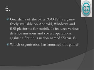 5.
 Guardians of the Skies (GOTS) is a game
freely available on Android, Windows and
iOS platforms for mobile. It features various
defence missions and covert operations
against a fictitious nation named ‘Zaruzia’.
 Which organisation has launched this game?
 
