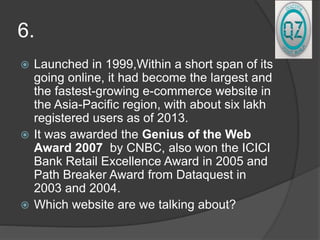 6.
 Launched in 1999,Within a short span of its
going online, it had become the largest and
the fastest-growing e-commerce website in
the Asia-Pacific region, with about six lakh
registered users as of 2013.
 It was awarded the Genius of the Web
Award 2007 by CNBC, also won the ICICI
Bank Retail Excellence Award in 2005 and
Path Breaker Award from Dataquest in
2003 and 2004.
 Which website are we talking about?
 