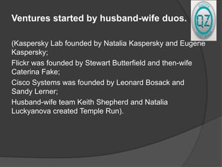 Ventures started by husband-wife duos.
(Kaspersky Lab founded by Natalia Kaspersky and Eugene
Kaspersky;
Flickr was founded by Stewart Butterfield and then-wife
Caterina Fake;
Cisco Systems was founded by Leonard Bosack and
Sandy Lerner;
Husband-wife team Keith Shepherd and Natalia
Luckyanova created Temple Run).
 