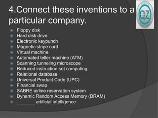 4.Connect these inventions to a
particular company.
 Floppy disk
 Hard disk drive
 Electronic keypunch
 Magnetic stripe card
 Virtual machine
 Automated teller machine (ATM)
 Scanning tunneling microscope
 Reduced instruction set computing
 Relational database
 Universal Product Code (UPC)
 Financial swap
 SABRE airline reservation system
 Dynamic Random Access Memory (DRAM)
 _______ artificial intelligence
 