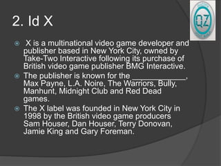 2. Id X
 X is a multinational video game developer and
publisher based in New York City, owned by
Take-Two Interactive following its purchase of
British video game publisher BMG Interactive.
 The publisher is known for the ____________,
Max Payne, L.A. Noire, The Warriors, Bully,
Manhunt, Midnight Club and Red Dead
games.
 The X label was founded in New York City in
1998 by the British video game producers
Sam Houser, Dan Houser, Terry Donovan,
Jamie King and Gary Foreman.
 