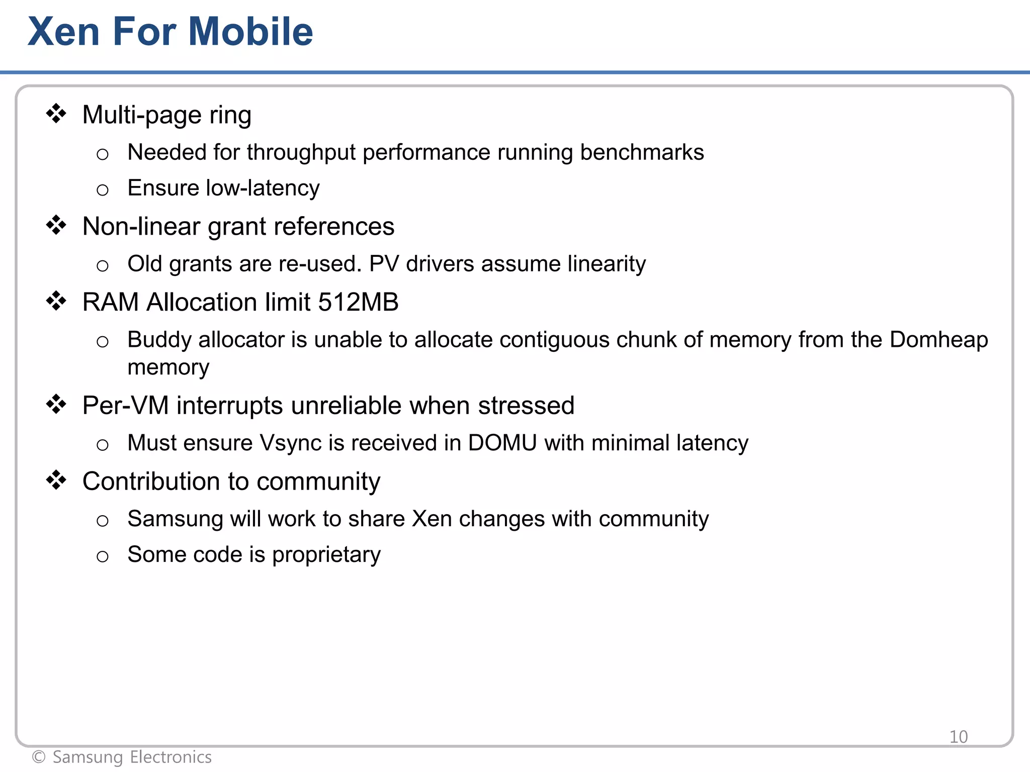 Xen For Mobile
 Multi-page ring
o Needed for throughput performance running benchmarks
o Ensure low-latency

 Non-linear grant references
o Old grants are re-used. PV drivers assume linearity

 RAM Allocation limit 512MB
o Buddy allocator is unable to allocate contiguous chunk of memory from the Domheap
memory

 Per-VM interrupts unreliable when stressed
o Must ensure Vsync is received in DOMU with minimal latency

 Contribution to community
o Samsung will work to share Xen changes with community
o Some code is proprietary

© Samsung Electronics

10

 