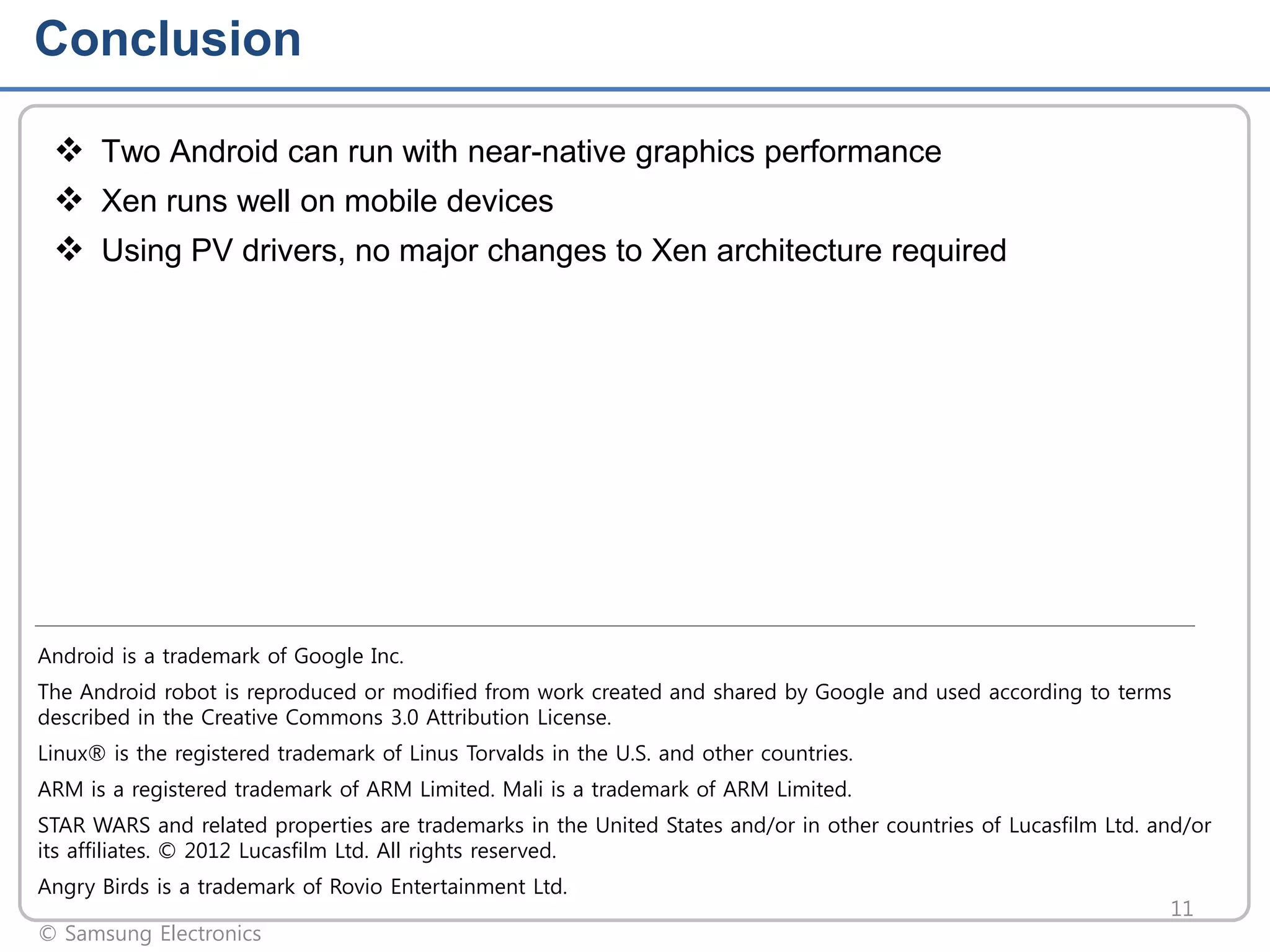 Conclusion
 Two Android can run with near-native graphics performance
 Xen runs well on mobile devices
 Using PV drivers, no major changes to Xen architecture required

Android is a trademark of Google Inc.
The Android robot is reproduced or modified from work created and shared by Google and used according to terms
described in the Creative Commons 3.0 Attribution License.
Linux® is the registered trademark of Linus Torvalds in the U.S. and other countries.
ARM is a registered trademark of ARM Limited. Mali is a trademark of ARM Limited.
STAR WARS and related properties are trademarks in the United States and/or in other countries of Lucasfilm Ltd. and/or
its affiliates. © 2012 Lucasfilm Ltd. All rights reserved.
Angry Birds is a trademark of Rovio Entertainment Ltd.
© Samsung Electronics

11

 