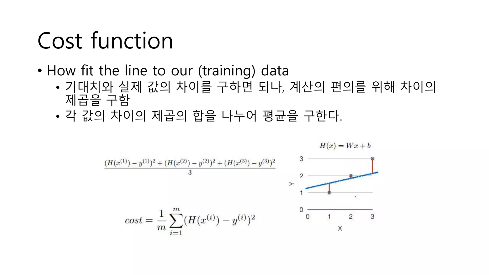 Cost function
• How fit the line to our (training) data
• 기대치와 실제 값의 차이를 구하면 되나, 계산의 편의를 위해 차이의
제곱을 구함
• 각 값의 차이의 제곱의 합을 나누어 평균을 구한다.
 