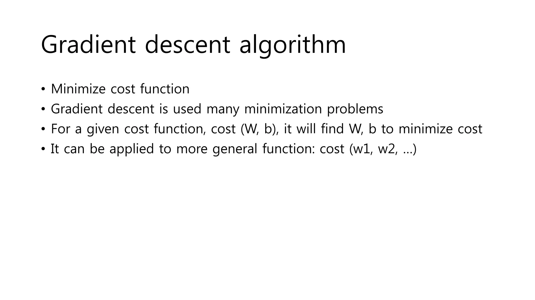 Gradient descent algorithm
• Minimize cost function
• Gradient descent is used many minimization problems
• For a given cost function, cost (W, b), it will find W, b to minimize cost
• It can be applied to more general function: cost (w1, w2, …)
 